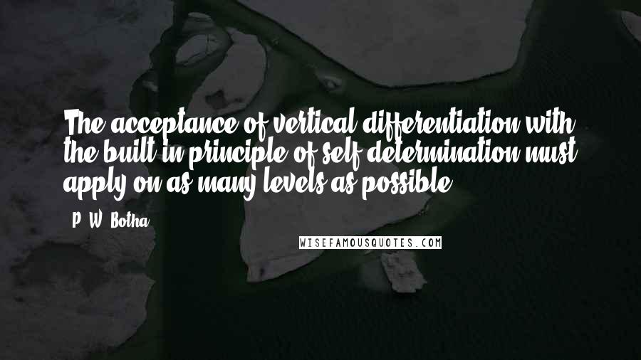 P. W. Botha Quotes: The acceptance of vertical differentiation with the built-in principle of self-determination must apply on as many levels as possible.