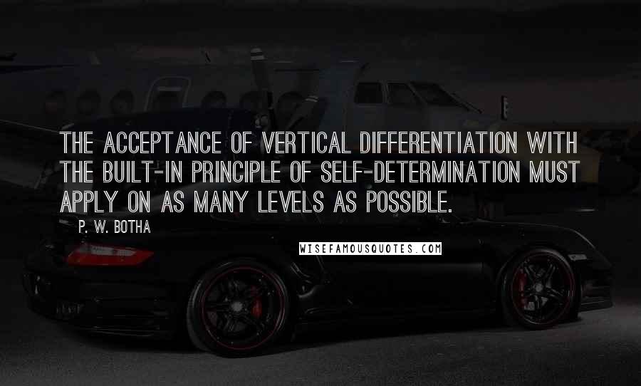 P. W. Botha Quotes: The acceptance of vertical differentiation with the built-in principle of self-determination must apply on as many levels as possible.