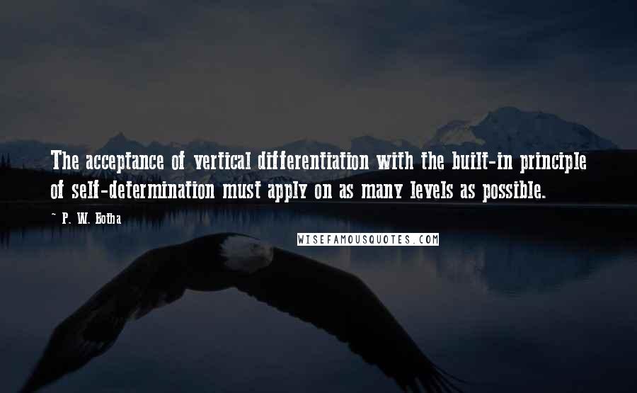 P. W. Botha Quotes: The acceptance of vertical differentiation with the built-in principle of self-determination must apply on as many levels as possible.