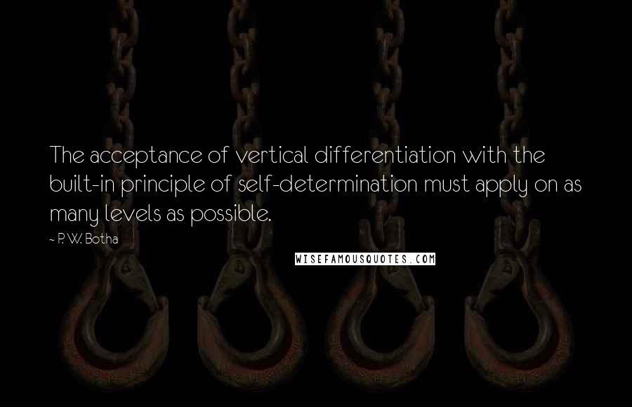 P. W. Botha Quotes: The acceptance of vertical differentiation with the built-in principle of self-determination must apply on as many levels as possible.
