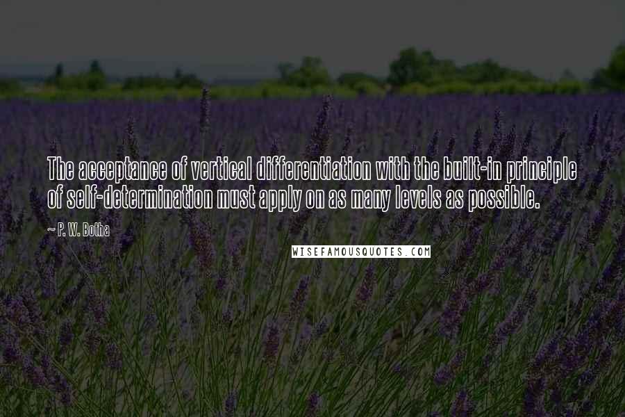 P. W. Botha Quotes: The acceptance of vertical differentiation with the built-in principle of self-determination must apply on as many levels as possible.