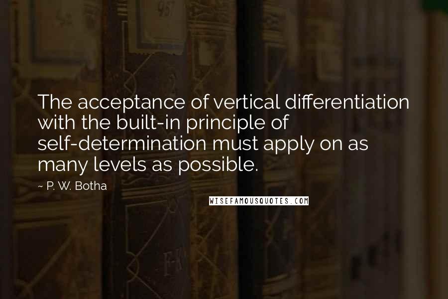 P. W. Botha Quotes: The acceptance of vertical differentiation with the built-in principle of self-determination must apply on as many levels as possible.