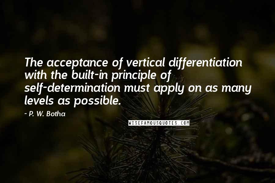 P. W. Botha Quotes: The acceptance of vertical differentiation with the built-in principle of self-determination must apply on as many levels as possible.