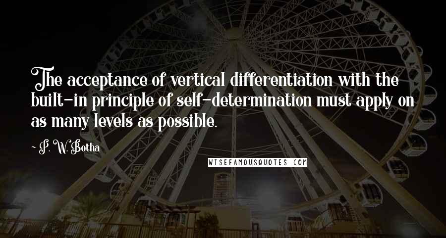 P. W. Botha Quotes: The acceptance of vertical differentiation with the built-in principle of self-determination must apply on as many levels as possible.