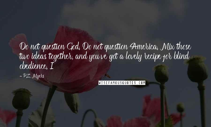 P.Z. Myers Quotes: Do not question God. Do not question America. Mix those two ideas together, and you've got a lovely recipe for blind obedience. I