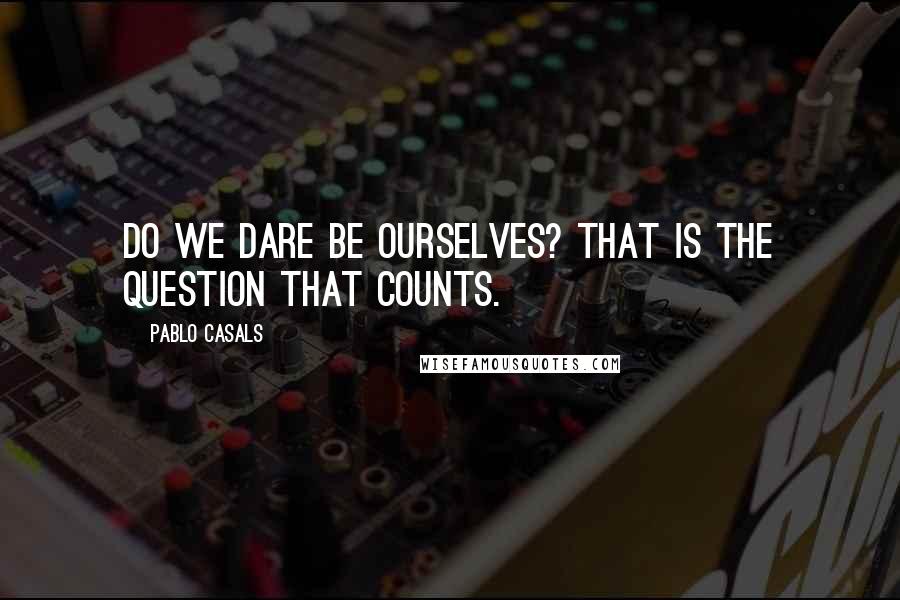 Pablo Casals Quotes: Do we dare be ourselves? That is the question that counts.