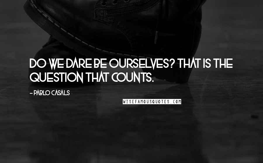 Pablo Casals Quotes: Do we dare be ourselves? That is the question that counts.