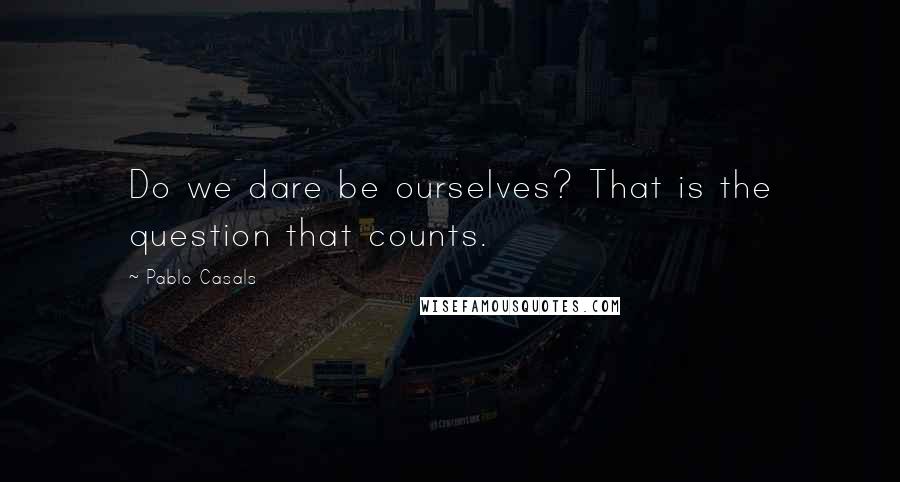 Pablo Casals Quotes: Do we dare be ourselves? That is the question that counts.
