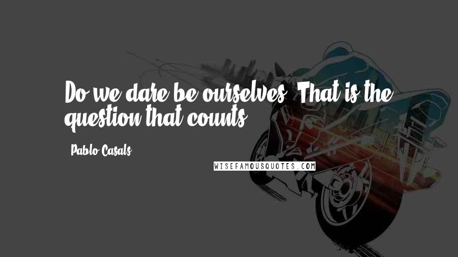 Pablo Casals Quotes: Do we dare be ourselves? That is the question that counts.