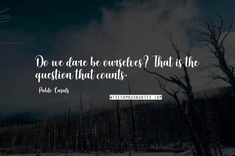 Pablo Casals Quotes: Do we dare be ourselves? That is the question that counts.