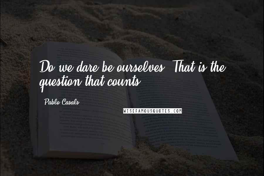 Pablo Casals Quotes: Do we dare be ourselves? That is the question that counts.