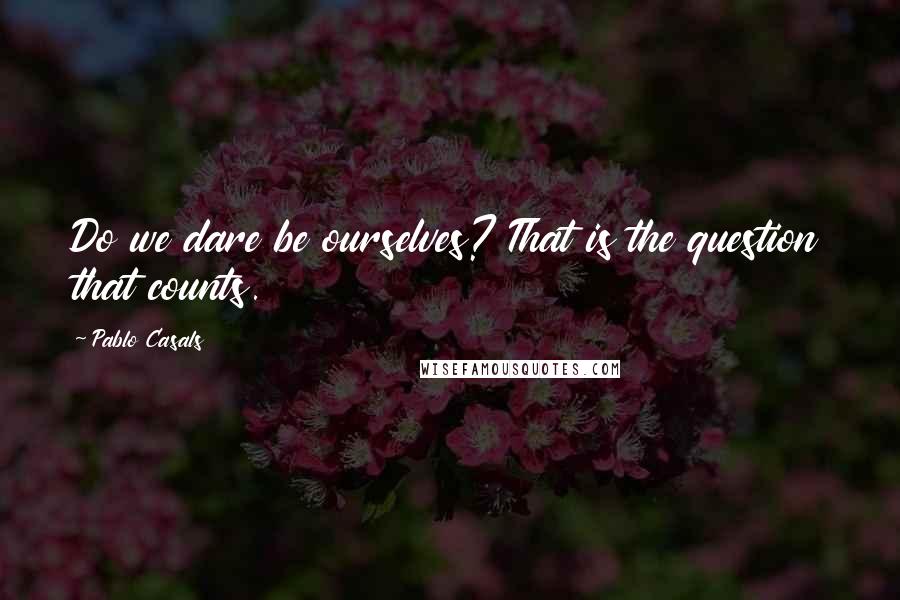 Pablo Casals Quotes: Do we dare be ourselves? That is the question that counts.