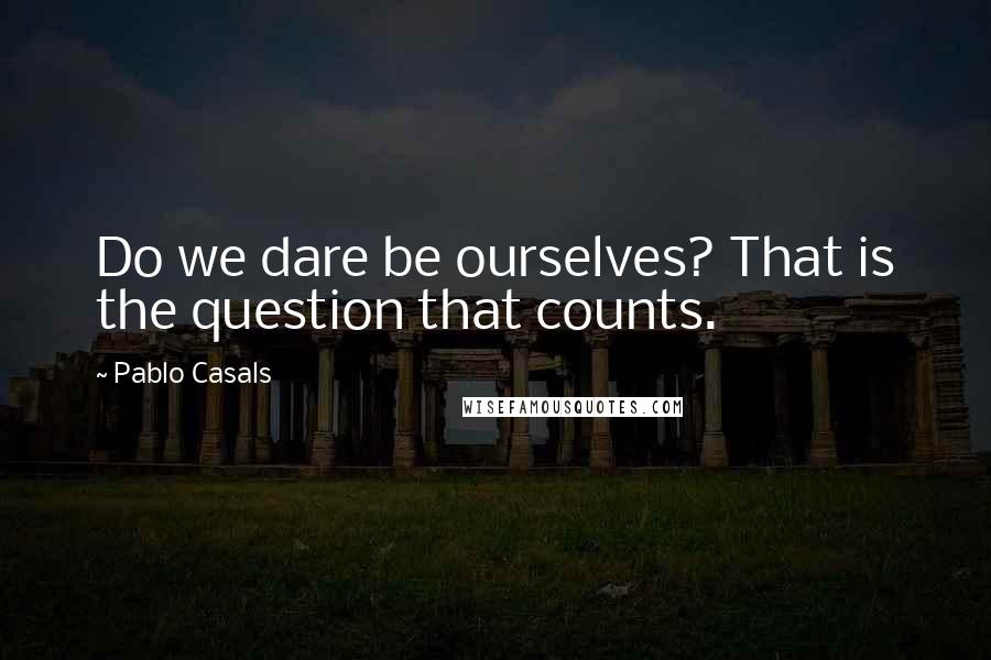 Pablo Casals Quotes: Do we dare be ourselves? That is the question that counts.