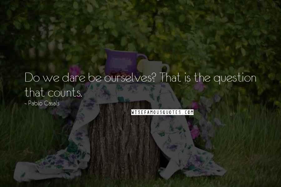 Pablo Casals Quotes: Do we dare be ourselves? That is the question that counts.