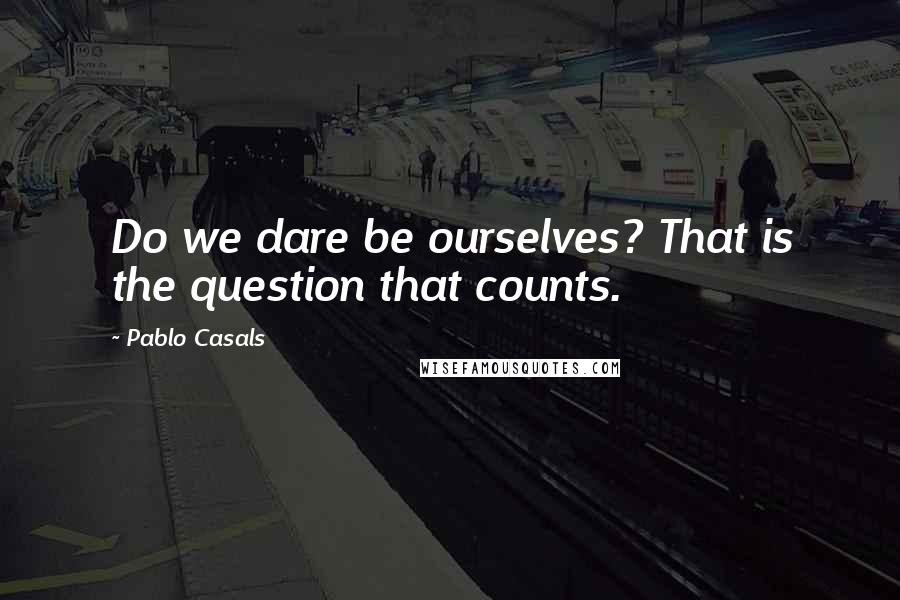 Pablo Casals Quotes: Do we dare be ourselves? That is the question that counts.