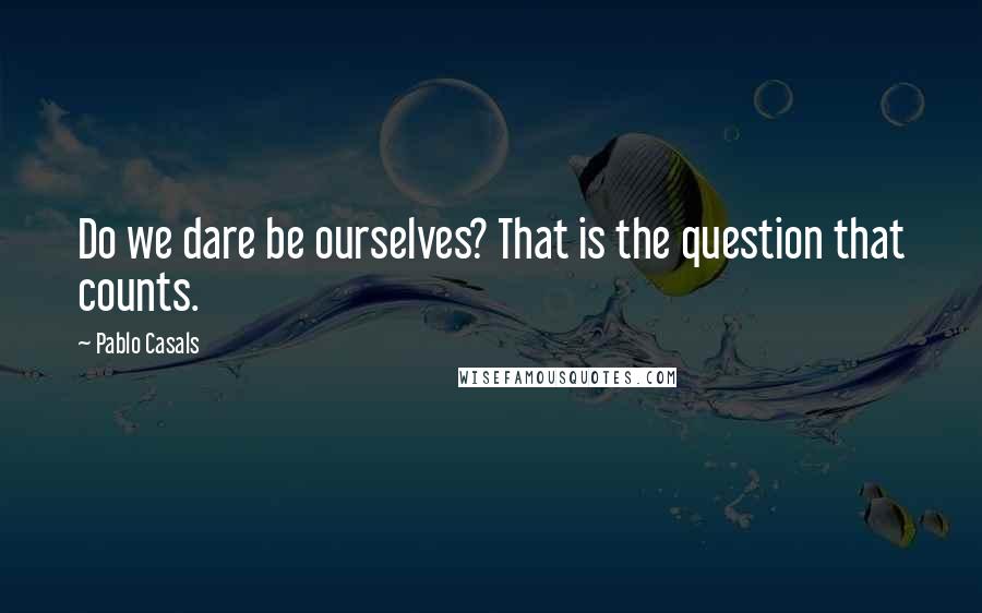 Pablo Casals Quotes: Do we dare be ourselves? That is the question that counts.