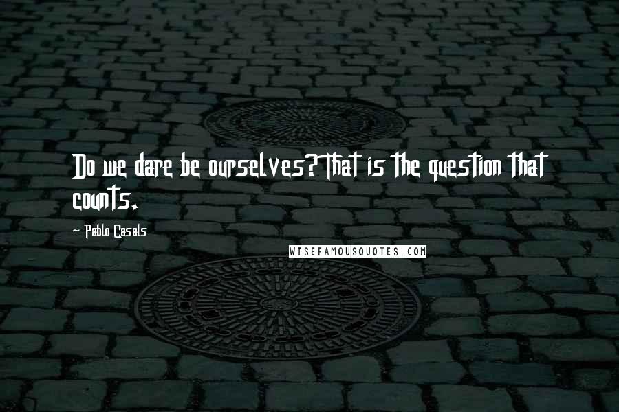 Pablo Casals Quotes: Do we dare be ourselves? That is the question that counts.