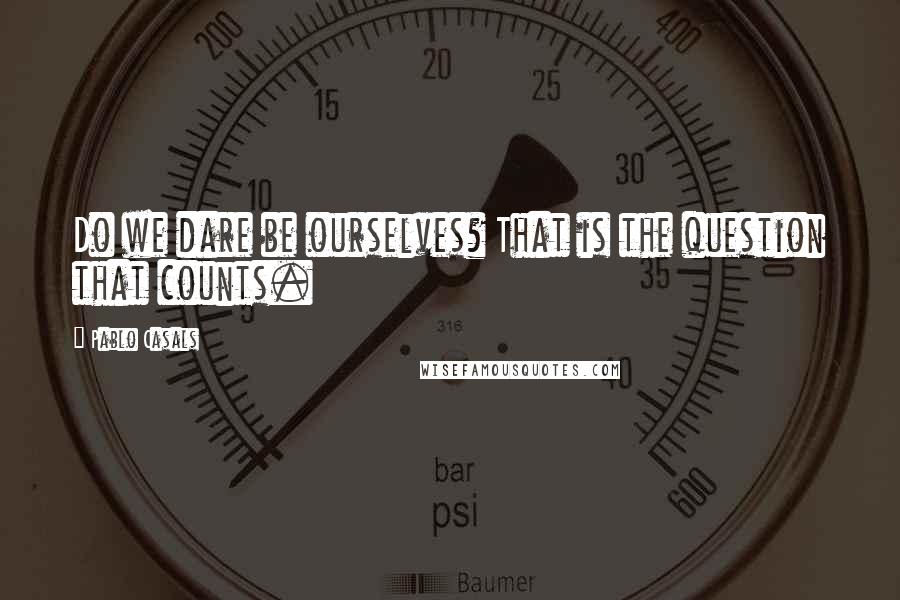 Pablo Casals Quotes: Do we dare be ourselves? That is the question that counts.
