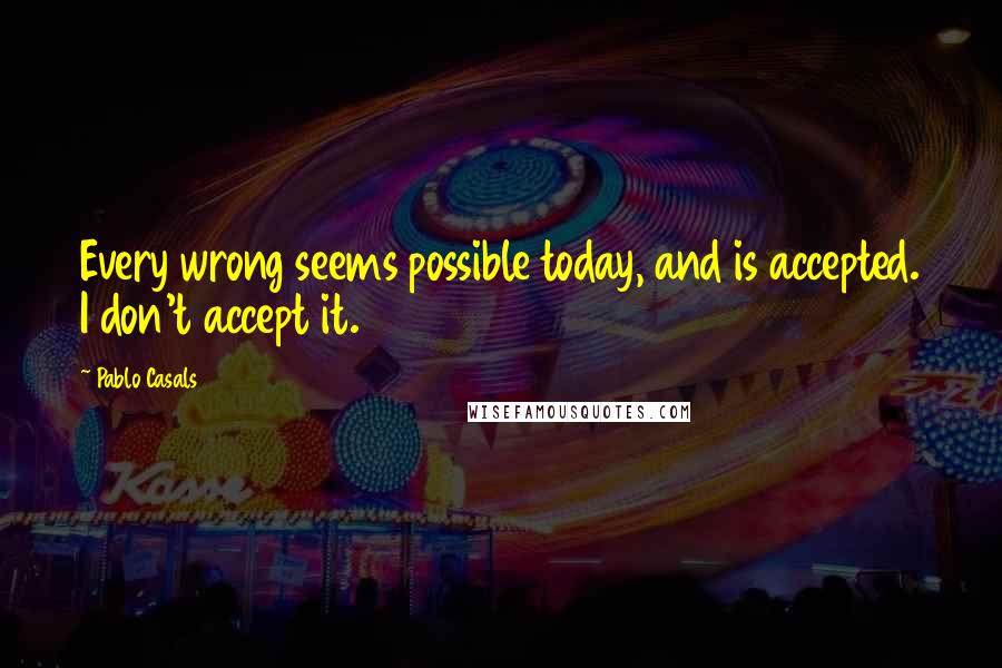 Pablo Casals Quotes: Every wrong seems possible today, and is accepted. I don't accept it.