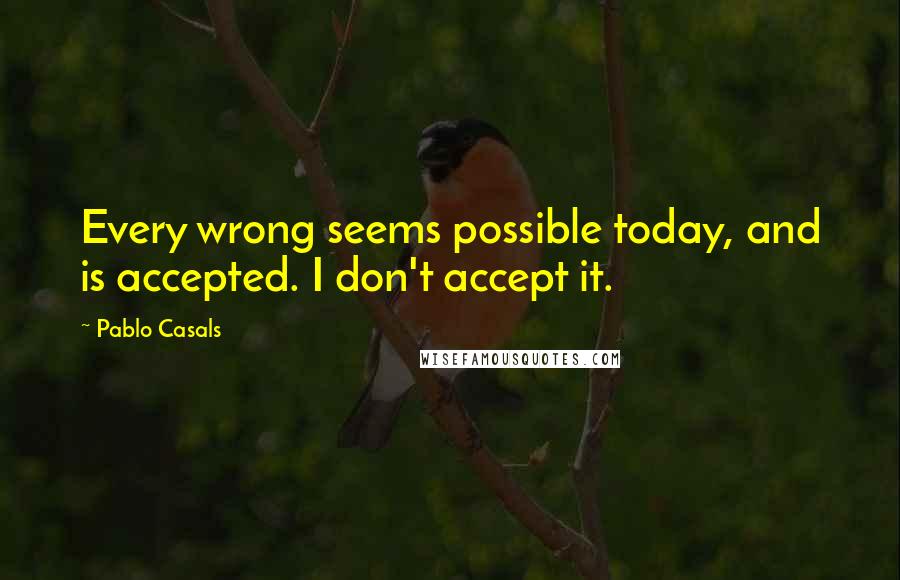 Pablo Casals Quotes: Every wrong seems possible today, and is accepted. I don't accept it.