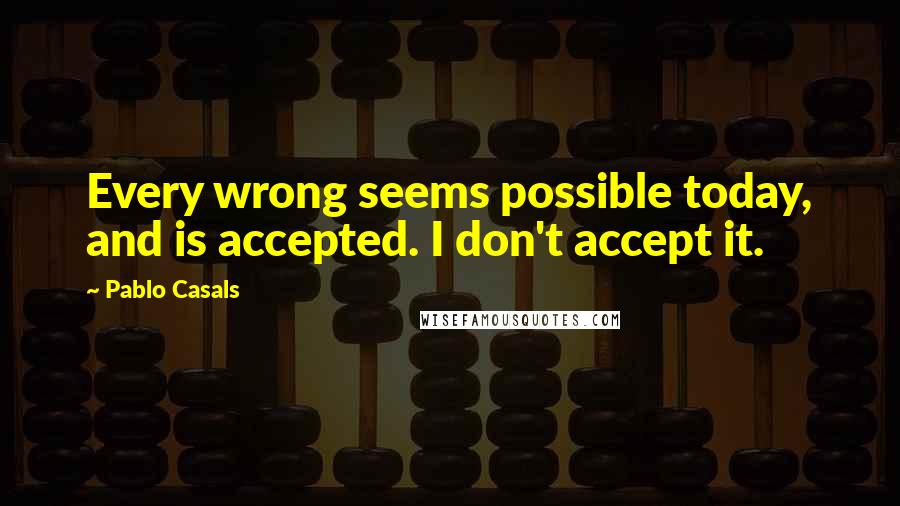 Pablo Casals Quotes: Every wrong seems possible today, and is accepted. I don't accept it.