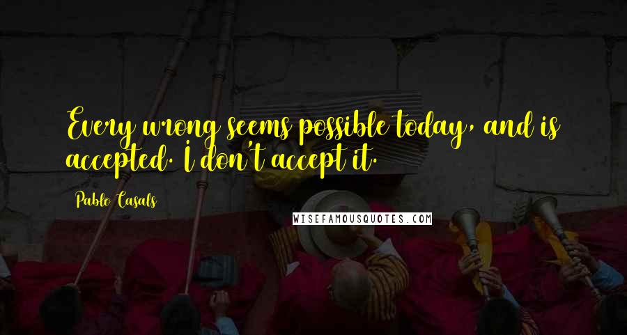 Pablo Casals Quotes: Every wrong seems possible today, and is accepted. I don't accept it.