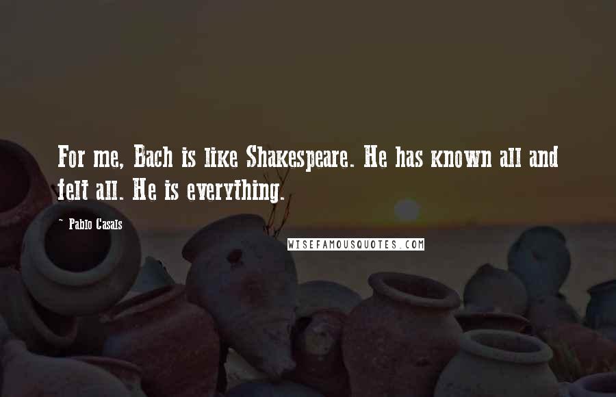 Pablo Casals Quotes: For me, Bach is like Shakespeare. He has known all and felt all. He is everything.