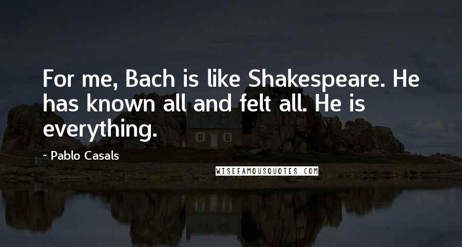 Pablo Casals Quotes: For me, Bach is like Shakespeare. He has known all and felt all. He is everything.