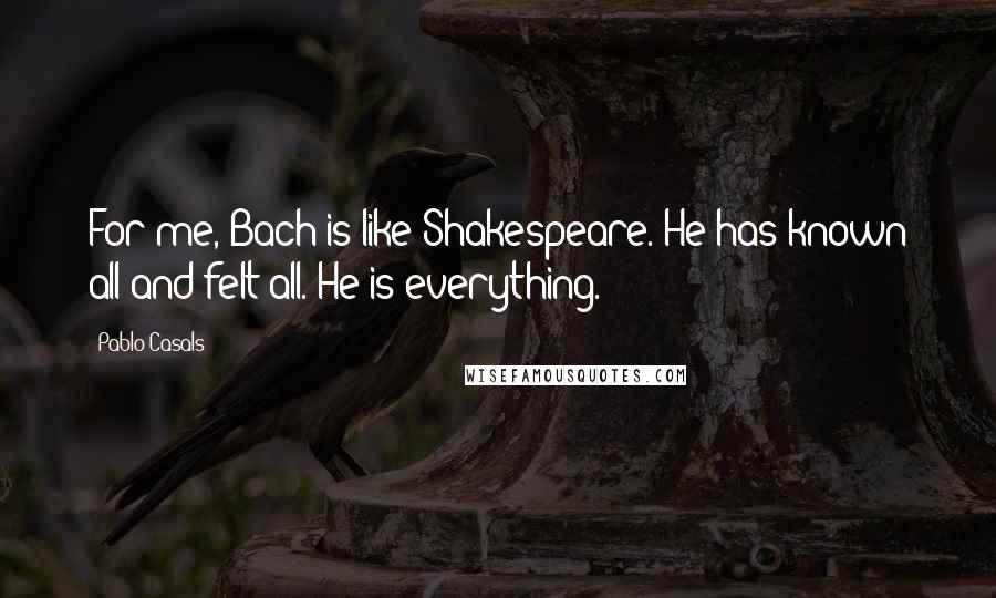 Pablo Casals Quotes: For me, Bach is like Shakespeare. He has known all and felt all. He is everything.