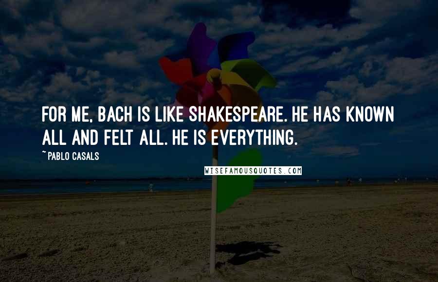 Pablo Casals Quotes: For me, Bach is like Shakespeare. He has known all and felt all. He is everything.