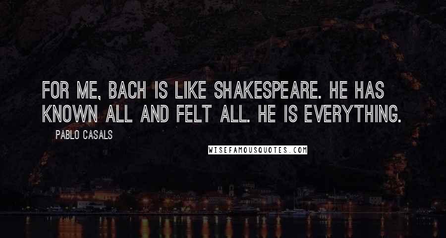 Pablo Casals Quotes: For me, Bach is like Shakespeare. He has known all and felt all. He is everything.