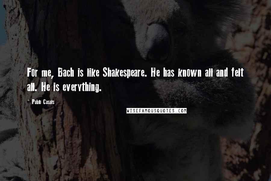 Pablo Casals Quotes: For me, Bach is like Shakespeare. He has known all and felt all. He is everything.