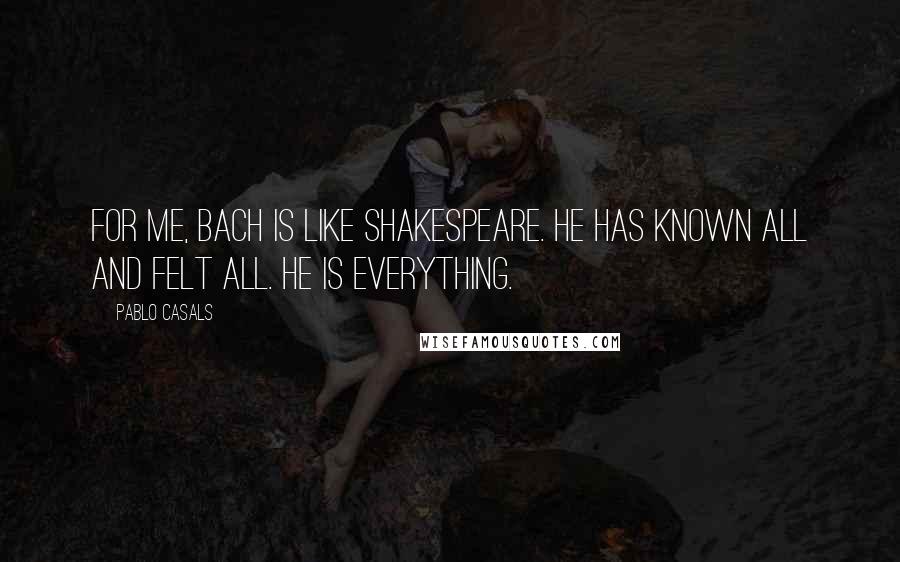 Pablo Casals Quotes: For me, Bach is like Shakespeare. He has known all and felt all. He is everything.