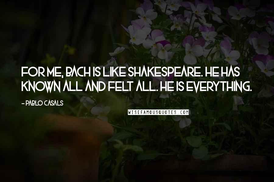 Pablo Casals Quotes: For me, Bach is like Shakespeare. He has known all and felt all. He is everything.