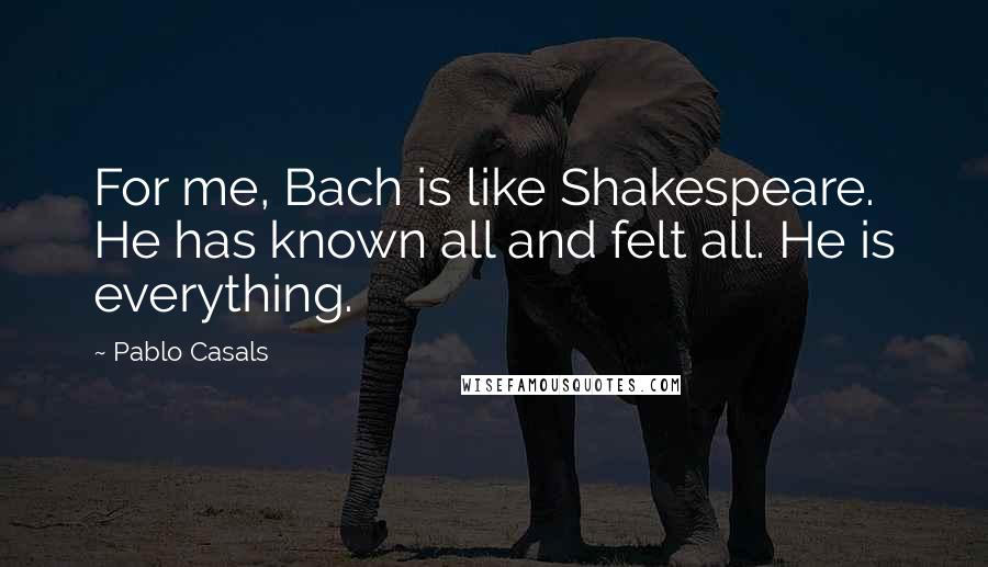 Pablo Casals Quotes: For me, Bach is like Shakespeare. He has known all and felt all. He is everything.