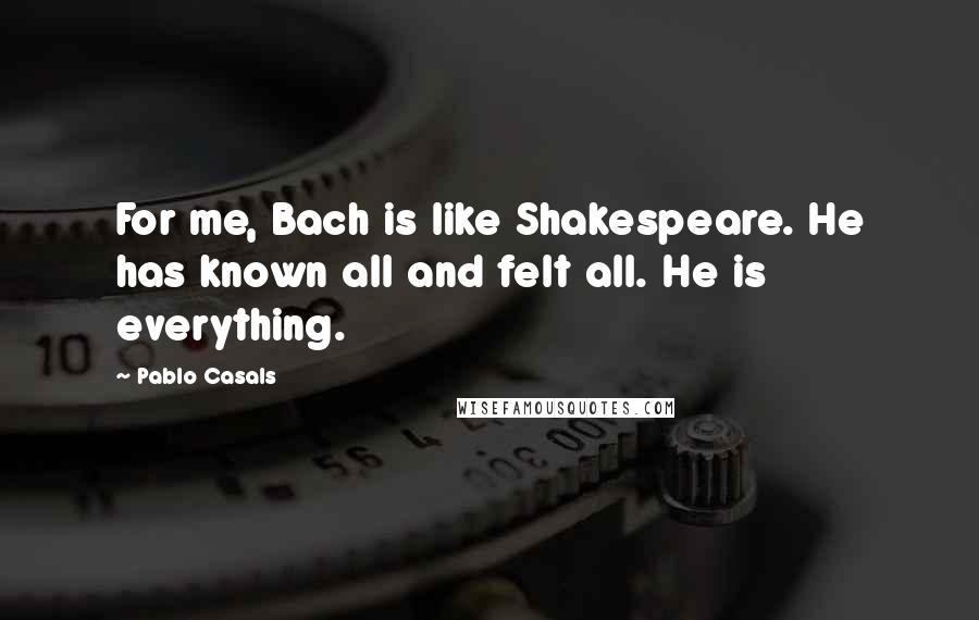 Pablo Casals Quotes: For me, Bach is like Shakespeare. He has known all and felt all. He is everything.