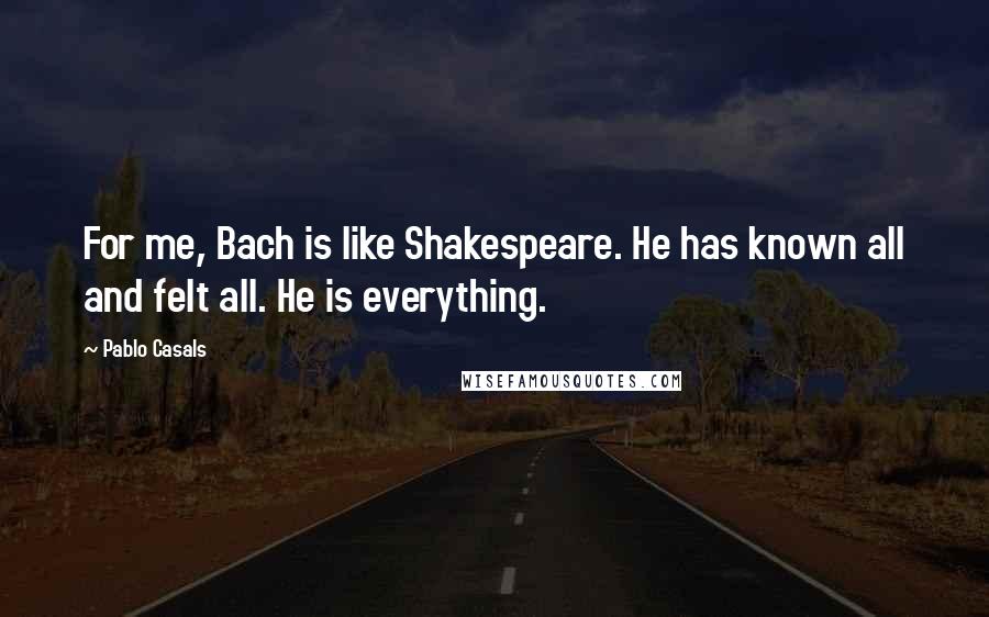 Pablo Casals Quotes: For me, Bach is like Shakespeare. He has known all and felt all. He is everything.