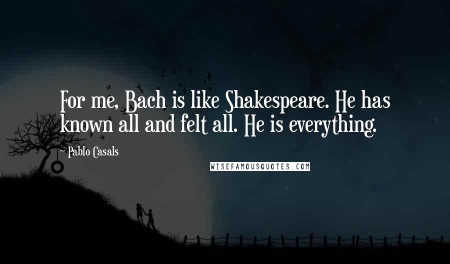 Pablo Casals Quotes: For me, Bach is like Shakespeare. He has known all and felt all. He is everything.