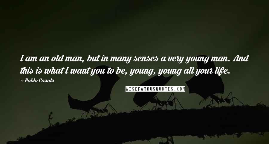 Pablo Casals Quotes: I am an old man, but in many senses a very young man. And this is what I want you to be, young, young all your life.