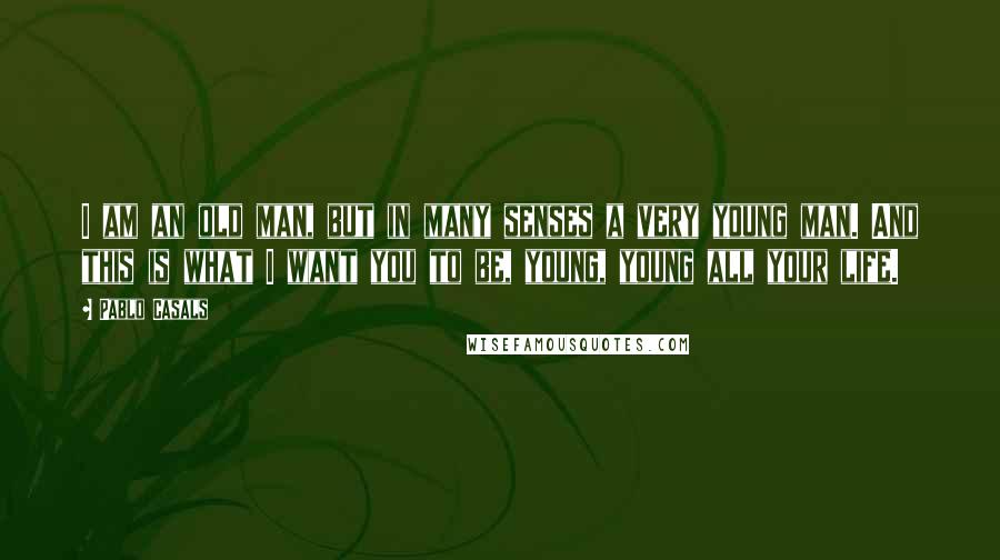 Pablo Casals Quotes: I am an old man, but in many senses a very young man. And this is what I want you to be, young, young all your life.