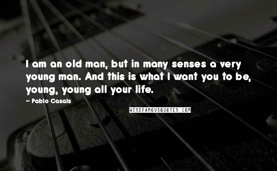 Pablo Casals Quotes: I am an old man, but in many senses a very young man. And this is what I want you to be, young, young all your life.