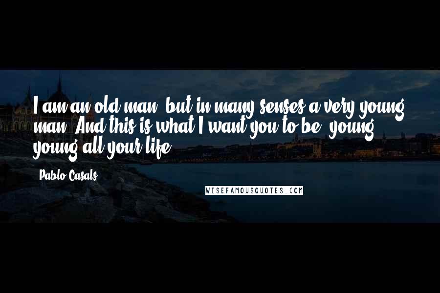 Pablo Casals Quotes: I am an old man, but in many senses a very young man. And this is what I want you to be, young, young all your life.