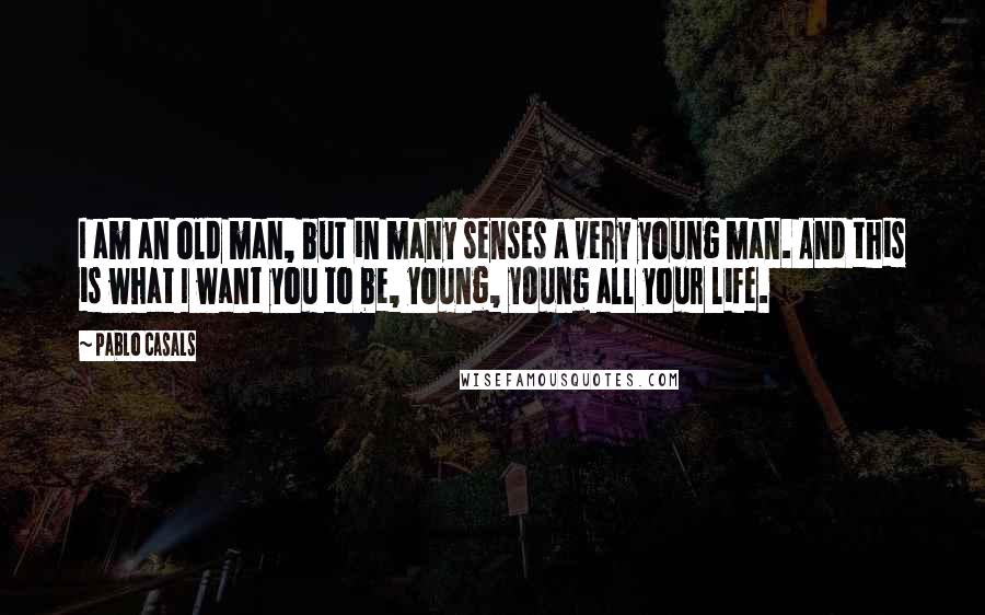 Pablo Casals Quotes: I am an old man, but in many senses a very young man. And this is what I want you to be, young, young all your life.