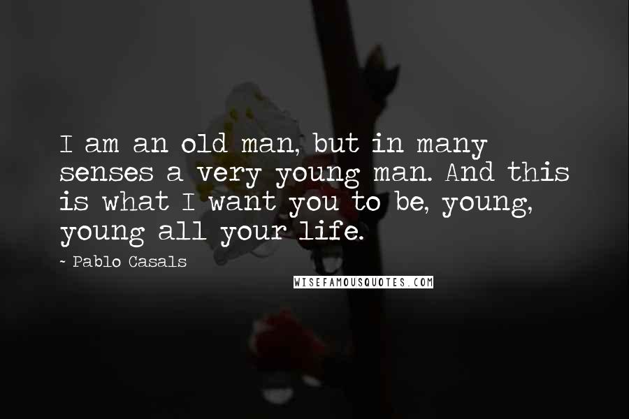Pablo Casals Quotes: I am an old man, but in many senses a very young man. And this is what I want you to be, young, young all your life.