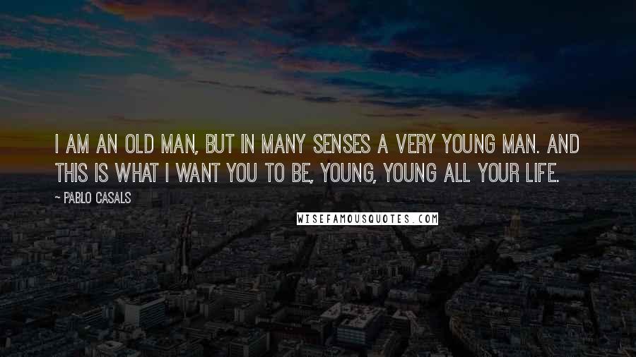 Pablo Casals Quotes: I am an old man, but in many senses a very young man. And this is what I want you to be, young, young all your life.