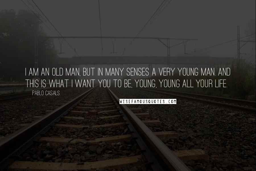 Pablo Casals Quotes: I am an old man, but in many senses a very young man. And this is what I want you to be, young, young all your life.