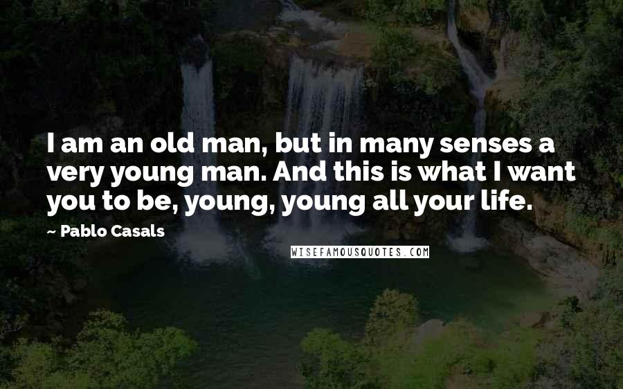 Pablo Casals Quotes: I am an old man, but in many senses a very young man. And this is what I want you to be, young, young all your life.