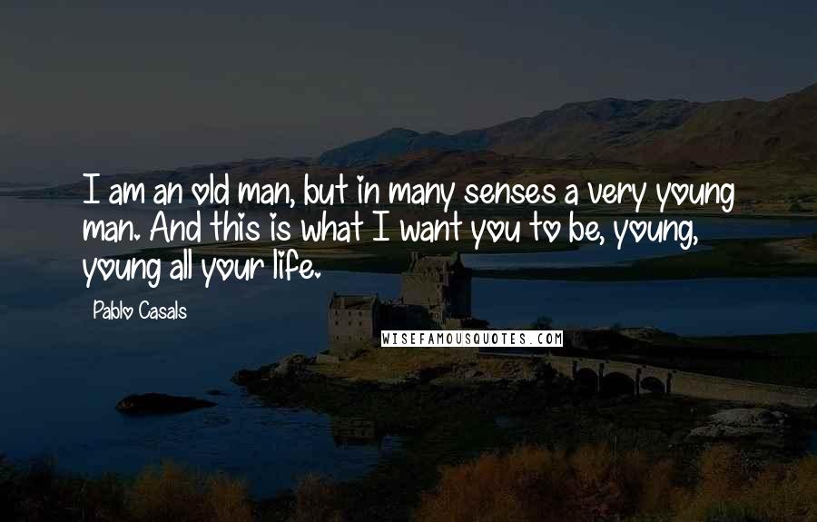 Pablo Casals Quotes: I am an old man, but in many senses a very young man. And this is what I want you to be, young, young all your life.