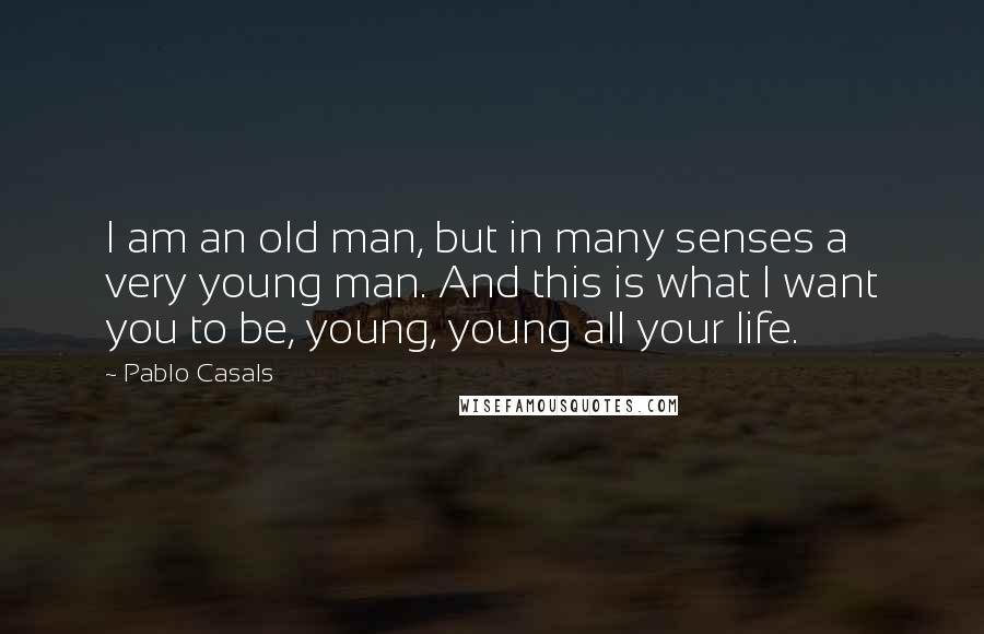 Pablo Casals Quotes: I am an old man, but in many senses a very young man. And this is what I want you to be, young, young all your life.