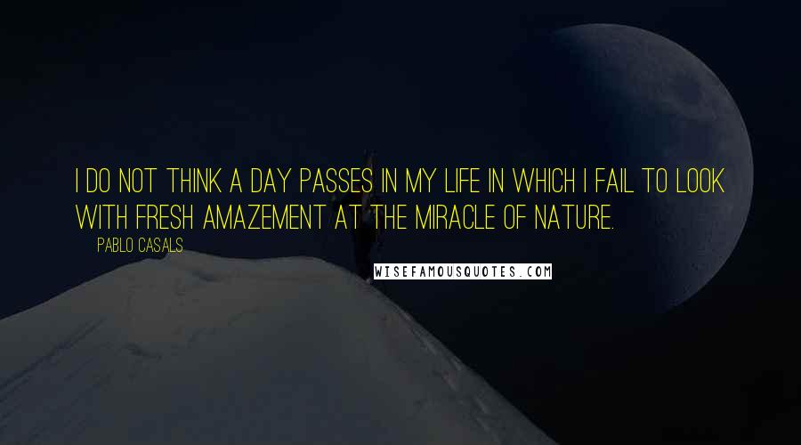 Pablo Casals Quotes: I do not think a day passes in my life in which I fail to look with fresh amazement at the miracle of nature.